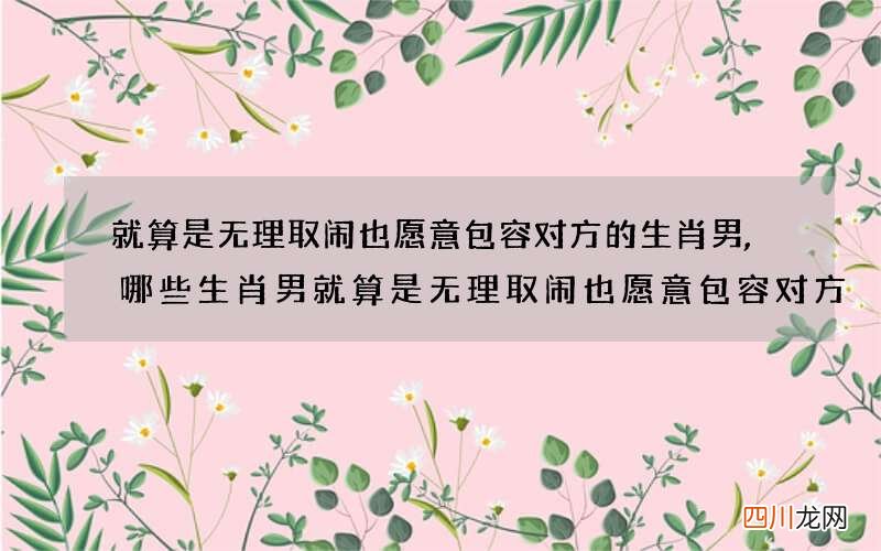 就算是无理取闹也愿意包容对方的生肖男,哪些生肖男就算是无理取闹也愿意包容对方