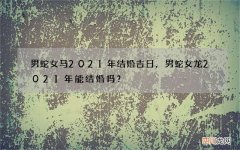 男蛇女马2021年结婚吉日，男蛇女龙2021年能结婚吗？