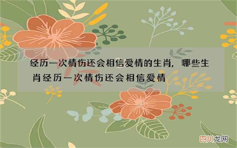 经历一次情伤还会相信爱情的生肖,哪些生肖经历一次情伤还会相信爱情