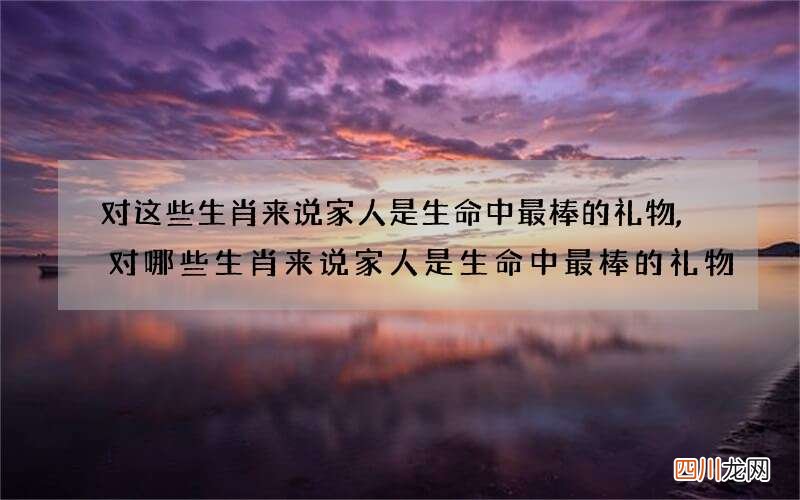 对这些生肖来说家人是生命中最棒的礼物,对哪些生肖来说家人是生命中最棒的礼物