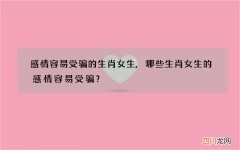 感情容易受骗的生肖女生,哪些生肖女生的感情容易受骗？