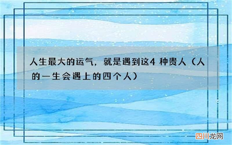 人的一生会遇上的四个人 人生最大的运气，就是遇到这4种贵人