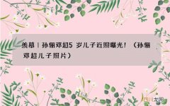 孙俪邓超儿子照片 羡慕｜孙俪邓超5岁儿子近照曝光！