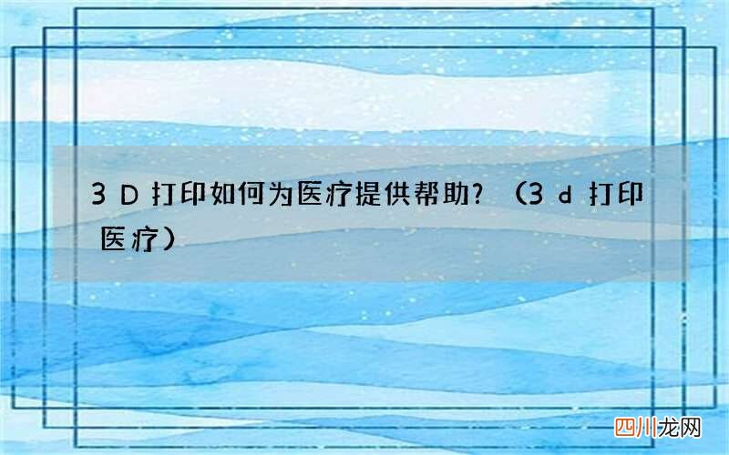 3d打印医疗 3D打印如何为医疗提供帮助？