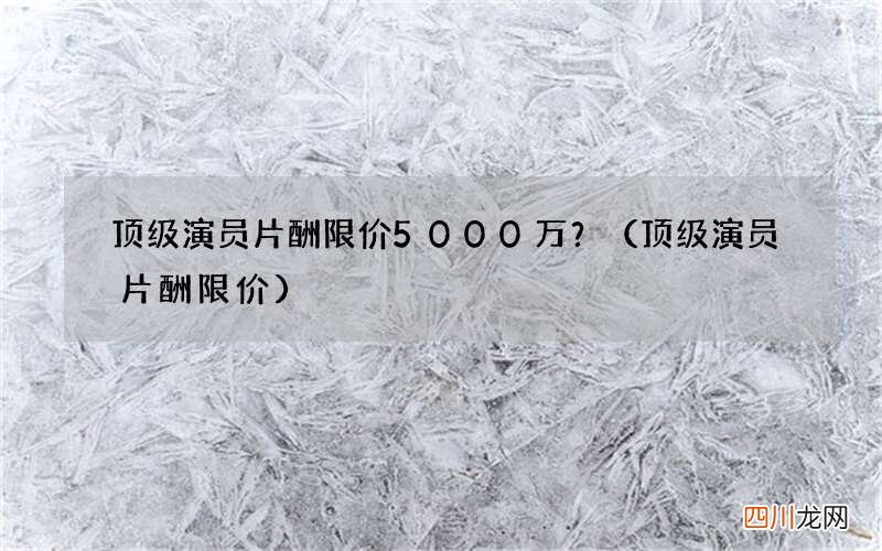 顶级演员片酬限价 顶级演员片酬限价5000万？