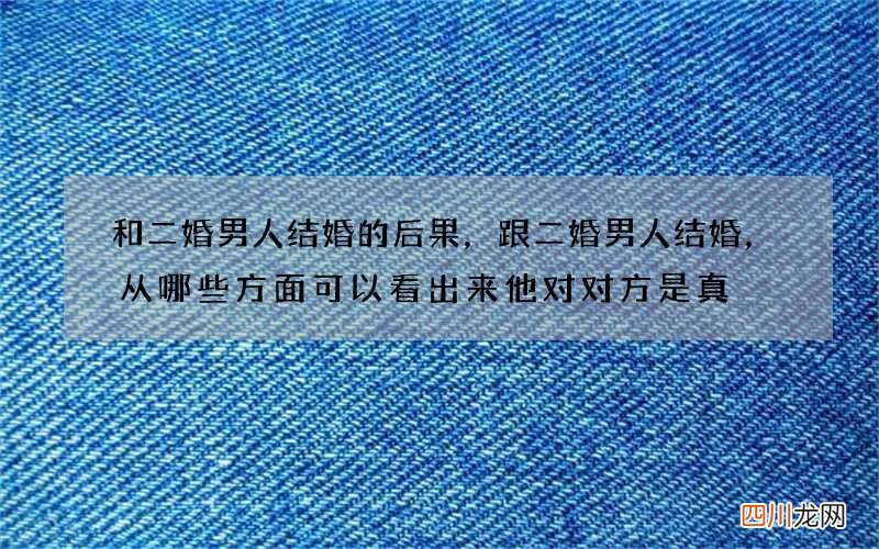 和二婚男人结婚的后果，跟二婚男人结婚，从哪些方面可以看出来他对对方是真