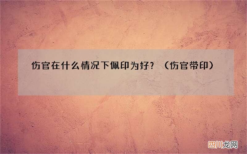 伤官带印 伤官在什么情况下佩印为好？