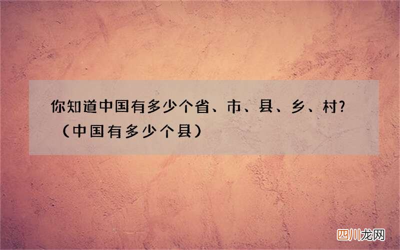 中国有多少个县 你知道中国有多少个省、市、县、乡、村？