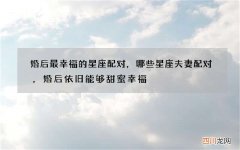 婚后最幸福的星座配对，哪些星座夫妻配对，婚后依旧能够甜蜜幸福