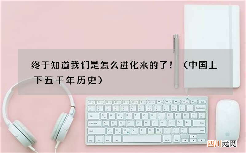 中国上下五千年历史 终于知道我们是怎么进化来的了！