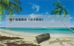 孩子叛逆 孩子极度叛逆