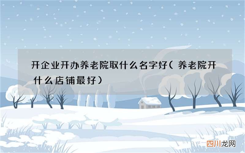 养老院开什么店铺最好 开企业开办养老院取什么名字好