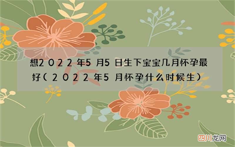 2022年5月怀孕什么时候生 想2022年5月5日 生下宝宝几月怀孕最好