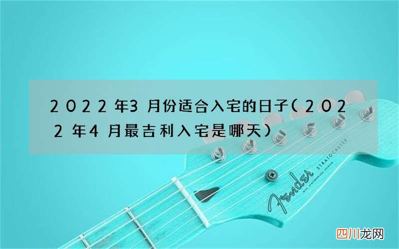 2022年4月最吉利入宅是哪天 2022年3月份适合入宅的日子
