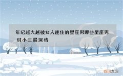 年纪越大越被女人迷住的星座男 哪些星座男对小三最深情