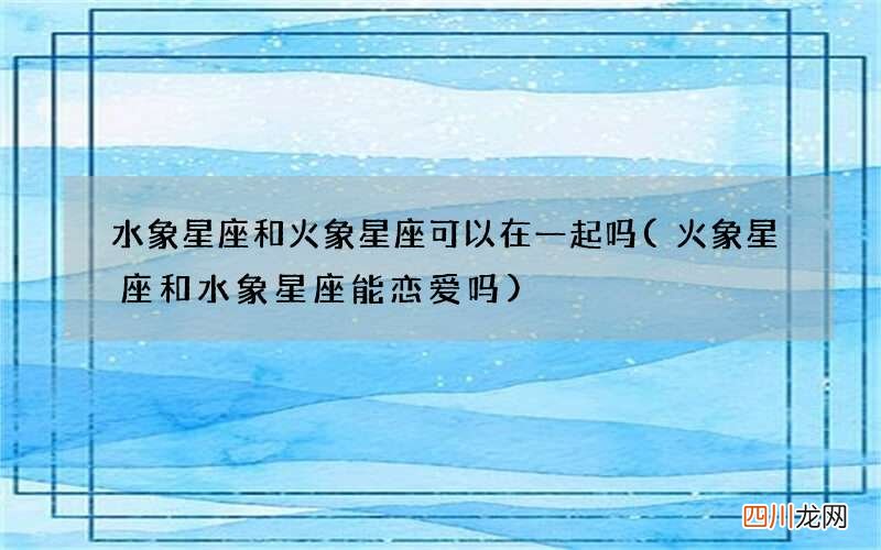 火象星座和水象星座能恋爱吗 水象星座和火象星座可以在一起吗