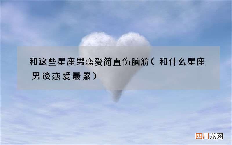 和什么星座男谈恋爱最累 和这些星座男恋爱简直伤脑筋