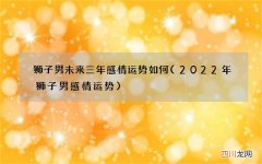 2022年狮子男感情运势 狮子男未来三年感情运势如何