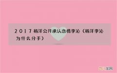 杨洋李沁为什么分手 2017杨洋公开承认恋情李沁