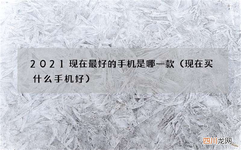 现在买什么手机好 2021现在最好的手机是哪一款