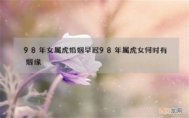 98年女属虎婚姻早迟 98年属虎女何时有姻缘