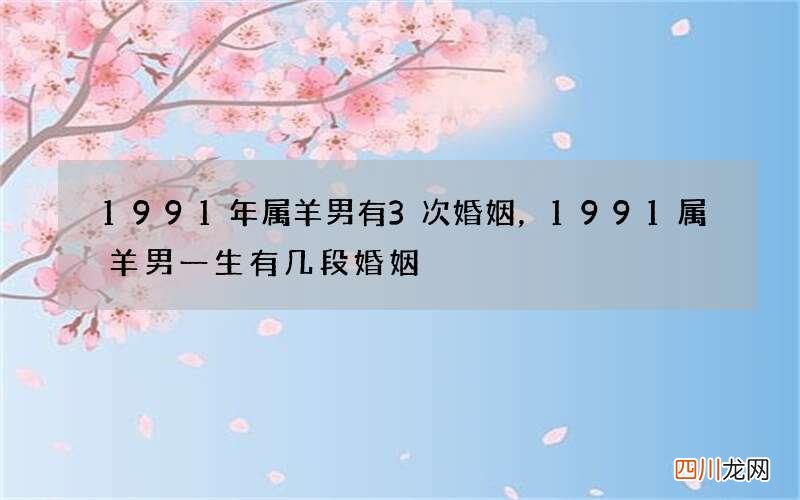 1991年属羊男有3次婚姻，1991属羊男一生有几段婚姻