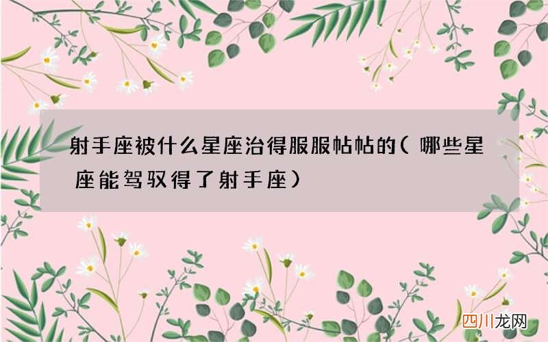 哪些星座能驾驭得了射手座 射手座被什么星座治得服服帖帖的