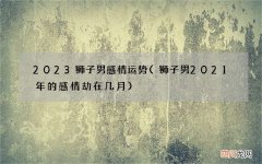 狮子男2021年的感情劫在几月 2023狮子男感情运势