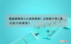 总想算计别人最后吃亏的星座 最能猜透别人心思的星座