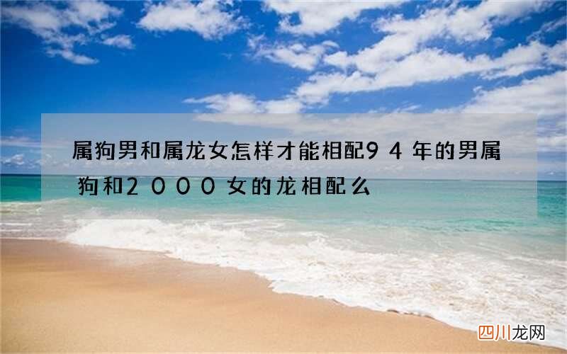 属狗男和属龙女怎样才能相配 94年的男属狗和2000女的龙相配么