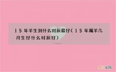 15年属羊几月生好什么时辰好 15年羊生到什么时辰最好