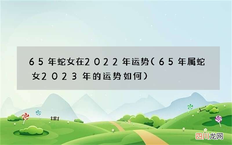 65年属蛇女2023年的运势如何 65年蛇女在2022年运势