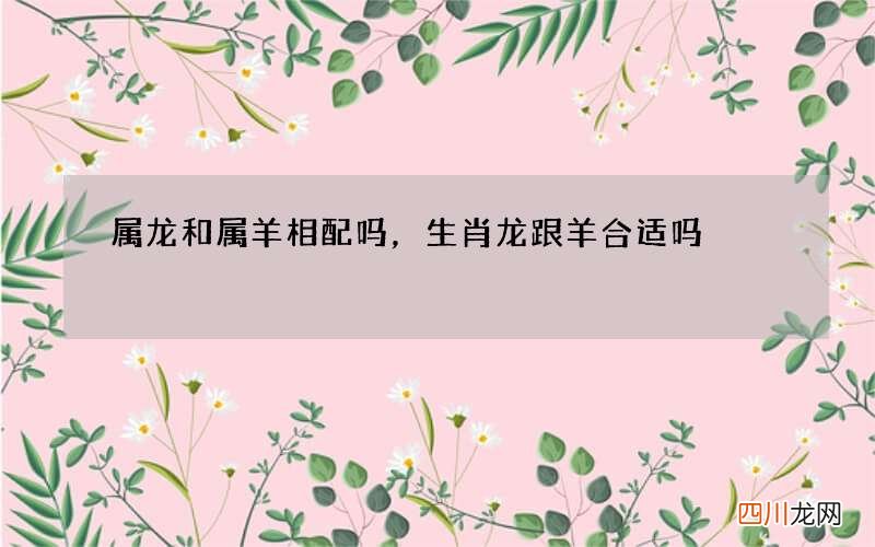 属龙和属羊相配吗，生肖龙跟羊合适吗