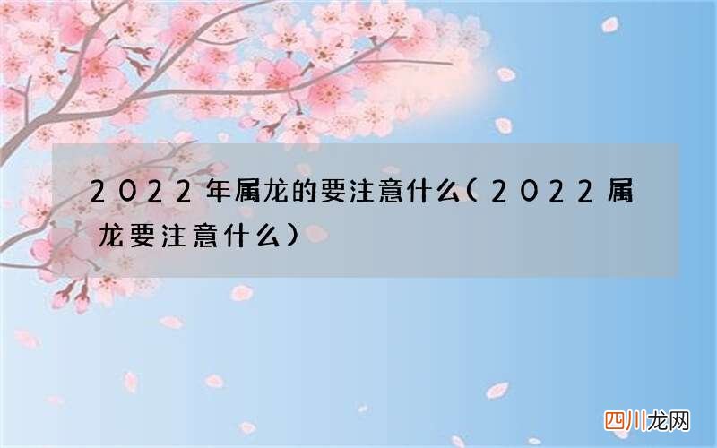2022属龙要注意什么 2022年属龙的要注意什么