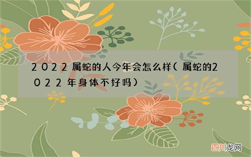 属蛇的2022年身体不好吗 2022属蛇的人今年会怎么样