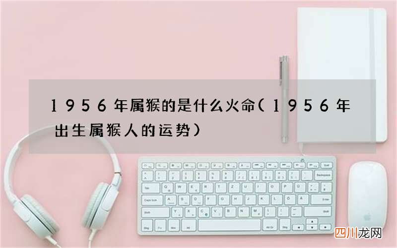 1956年出生属猴人的运势 1956年属猴的是什么火命