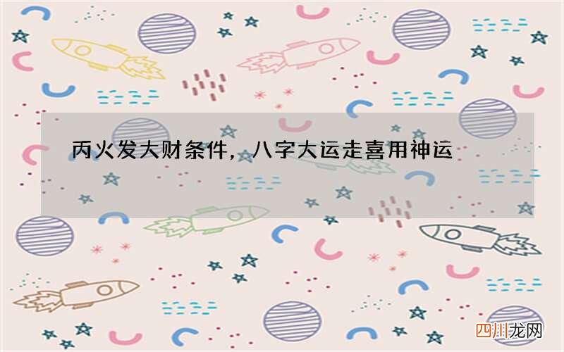 丙火发大财条件，八字大运走喜用神运