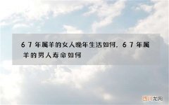 67年属羊的女人晚年生活如何，67年属羊的男人寿命如何