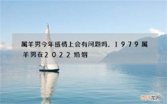 属羊男今年感情上会有问题吗，1979属羊男在2022 婚姻