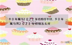 90年属马2022年结婚好不好，90年属马男2022年婚姻怎么样