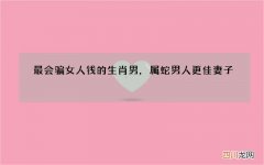 最会骗女人钱的生肖男，属蛇男人更佳妻子