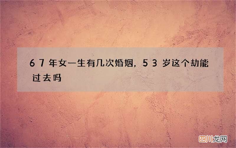 67年女一生有几次婚姻，53岁这个劫能过去吗