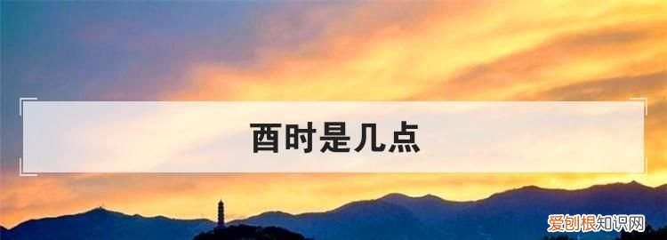 酉时是几点，酉时初中末各是几点