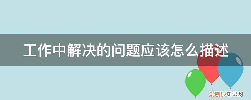 工作中解决的问题应该怎么描述出来 工作中解决的问题应该怎么描述