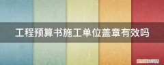 工程预算书施工单位盖章有效吗 工程预算书施工单位盖章有效吗