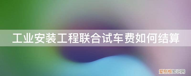 在建工程进行负荷联合试车发生的费用 工业安装工程联合试车费如何结算