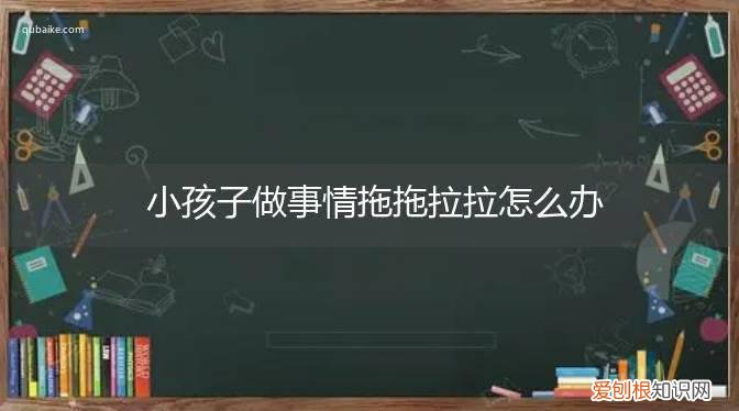 小朋友做事拖拖拉拉怎么办 小孩子做事情拖拖拉拉怎么办