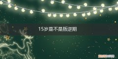 15岁的女孩叛逆期有多长时间 15岁是不是叛逆期