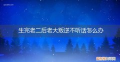 生了二胎之后老大很不听话怎么办 生完老二后老大叛逆不听话怎么办