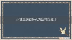 小孩早恋有什么方法可以解决生理问题 小孩早恋有什么方法可以解决